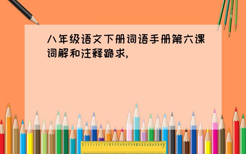 八年级语文下册词语手册第六课词解和注释跪求,