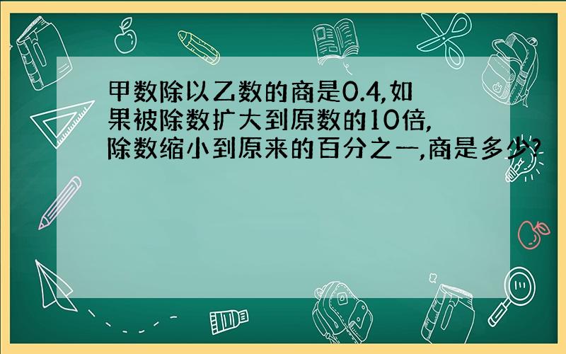 甲数除以乙数的商是0.4,如果被除数扩大到原数的10倍,除数缩小到原来的百分之一,商是多少?