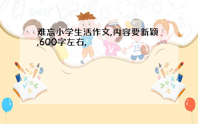 难忘小学生活作文,内容要新颖,600字左右,