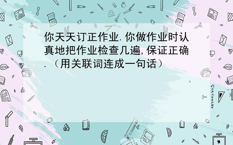 你天天订正作业.你做作业时认真地把作业检查几遍,保证正确.（用关联词连成一句话）