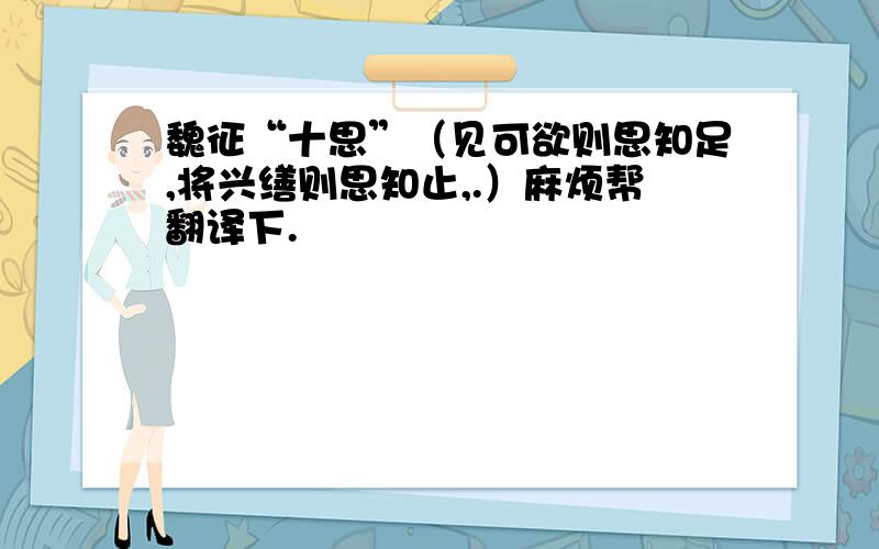 魏征“十思”（见可欲则思知足,将兴缮则思知止,.）麻烦帮翻译下.