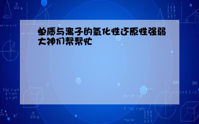 单质与离子的氧化性还原性强弱大神们帮帮忙