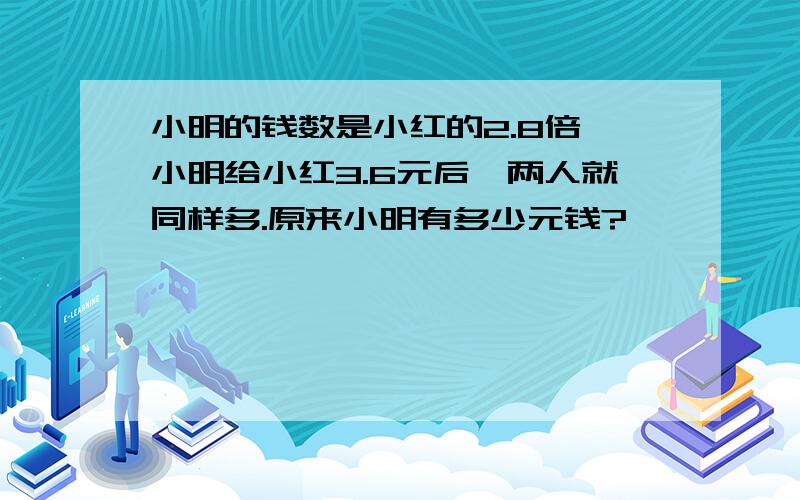 小明的钱数是小红的2.8倍,小明给小红3.6元后,两人就同样多.原来小明有多少元钱?