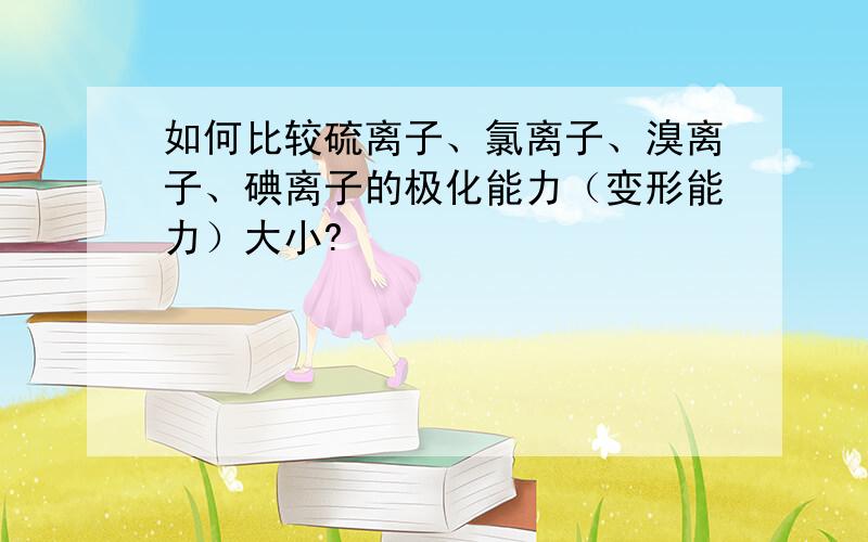 如何比较硫离子、氯离子、溴离子、碘离子的极化能力（变形能力）大小?