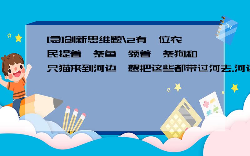 [急]创新思维题\2有一位农民提着一条鱼,领着一条狗和一只猫来到河边,想把这些都带过河去.河边恰好有一只小船,只能乘一个