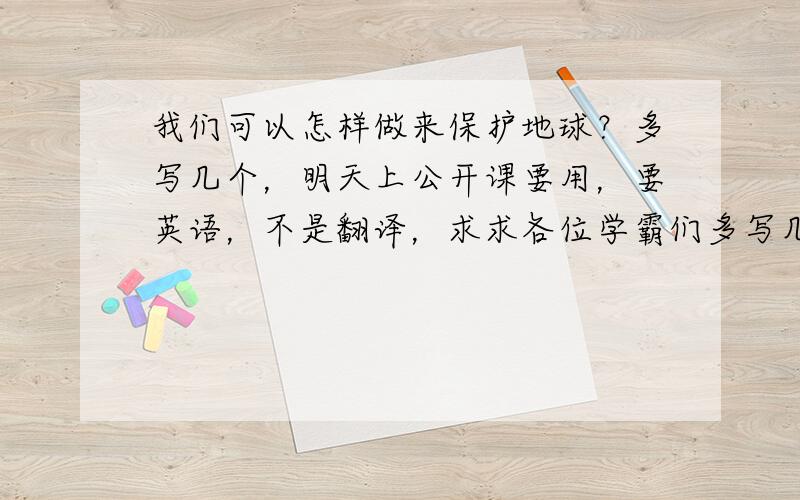 我们可以怎样做来保护地球？多写几个，明天上公开课要用，要英语，不是翻译，求求各位学霸们多写几个吧！