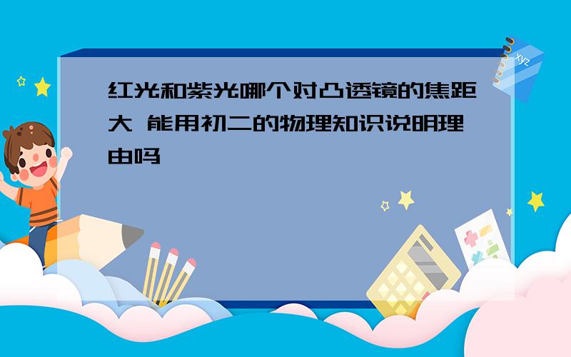 红光和紫光哪个对凸透镜的焦距大 能用初二的物理知识说明理由吗