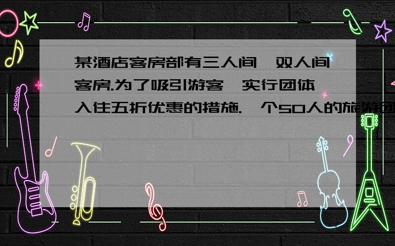 某酒店客房部有三人间、双人间客房.为了吸引游客,实行团体入住五折优惠的措施.一个50人的旅游团优惠期