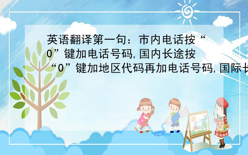 英语翻译第一句：市内电话按“0”键加电话号码,国内长途按“0”键加地区代码再加电话号码,国际长途先按“00”键加国家代码