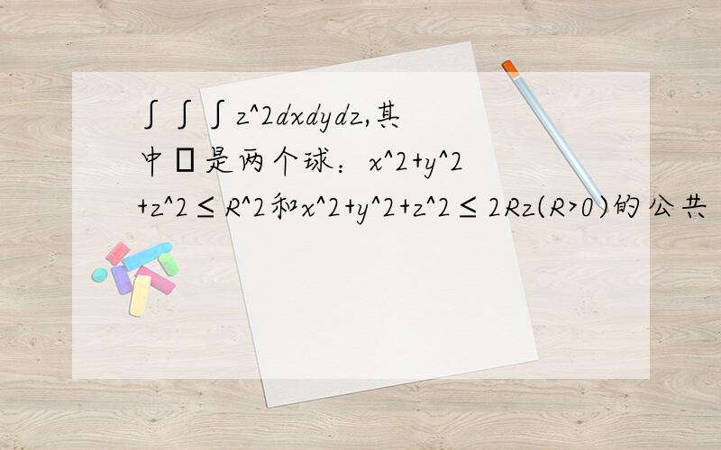 ∫∫∫z^2dxdydz,其中Ω是两个球：x^2+y^2+z^2≤R^2和x^2+y^2+z^2≤2Rz(R>0)的公共