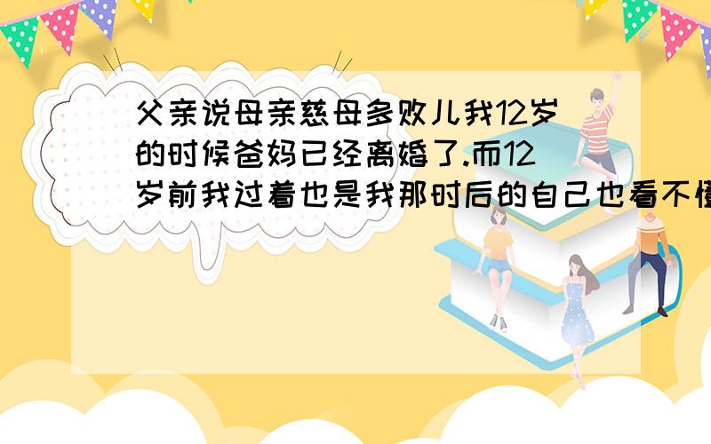 父亲说母亲慈母多败儿我12岁的时候爸妈已经离婚了.而12岁前我过着也是我那时后的自己也看不懂的生活.记得那时爸非常好赌,