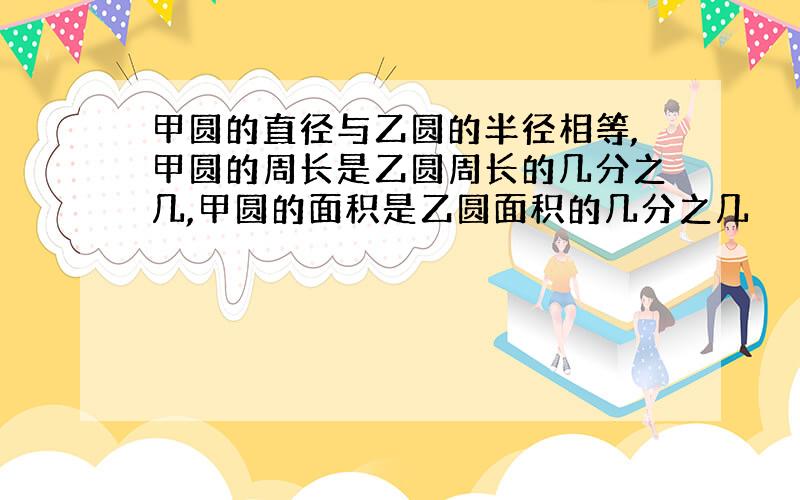 甲圆的直径与乙圆的半径相等,甲圆的周长是乙圆周长的几分之几,甲圆的面积是乙圆面积的几分之几