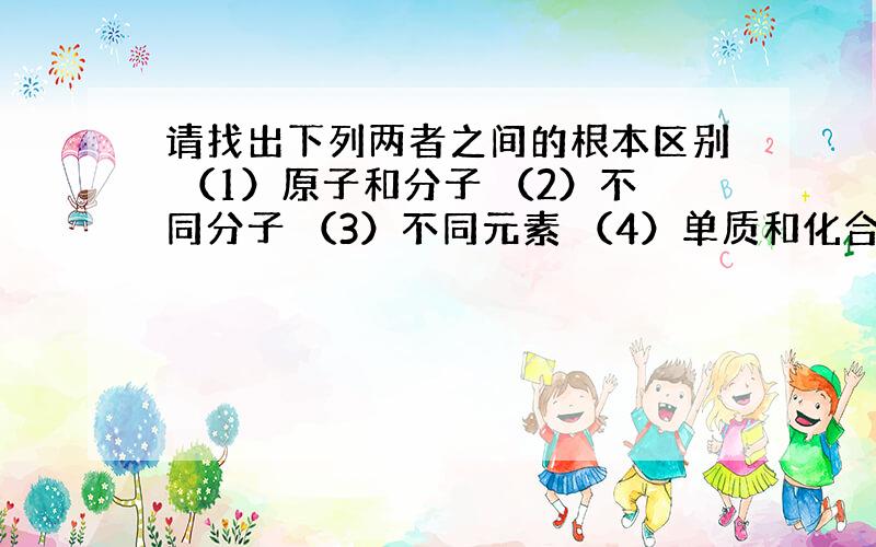 请找出下列两者之间的根本区别 （1）原子和分子 （2）不同分子 （3）不同元素 （4）单质和化合物