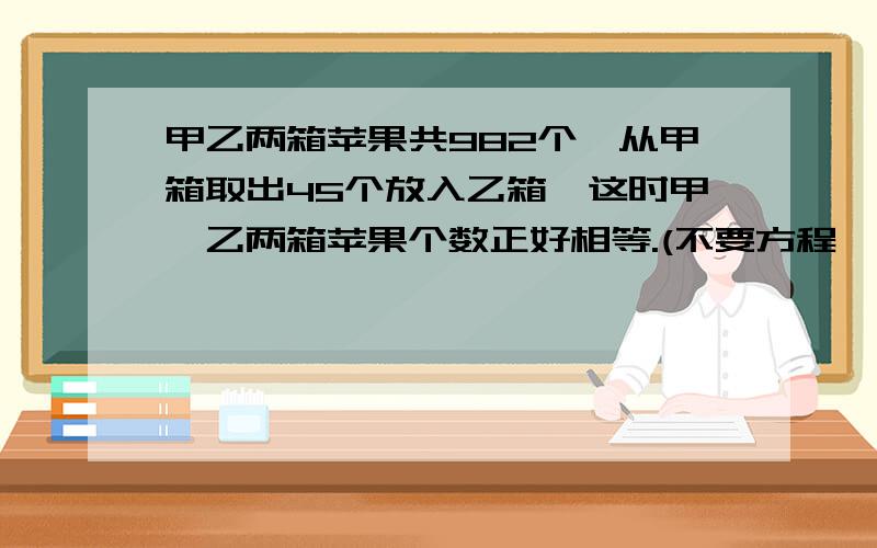 甲乙两箱苹果共982个,从甲箱取出45个放入乙箱,这时甲、乙两箱苹果个数正好相等.(不要方程,我才3年年级）