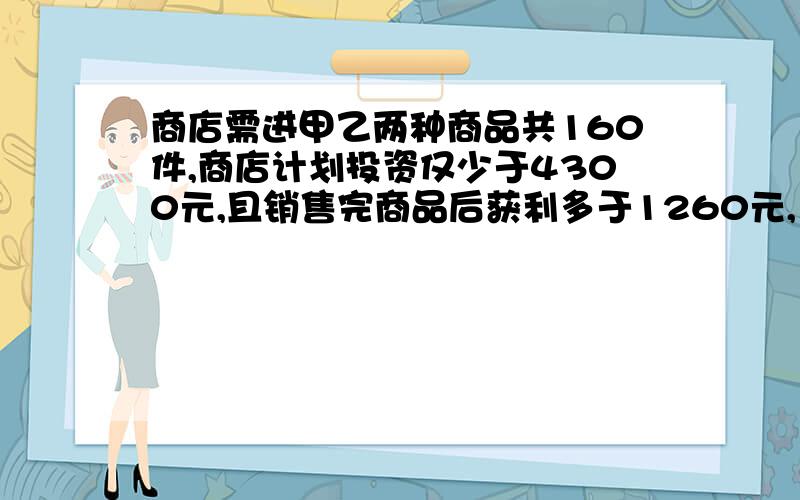 商店需进甲乙两种商品共160件,商店计划投资仅少于4300元,且销售完商品后获利多于1260元,