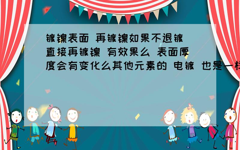 镀镍表面 再镀镍如果不退镀 直接再镀镍 有效果么 表面厚度会有变化么其他元素的 电镀 也是一样的么