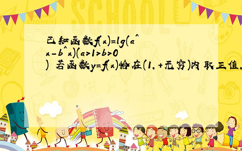 已知函数f(x)=lg(a^x-b^x)(a>1>b>0) 若函数y=f(x)恰在(1,+无穷)内取正值,且f(2)=l