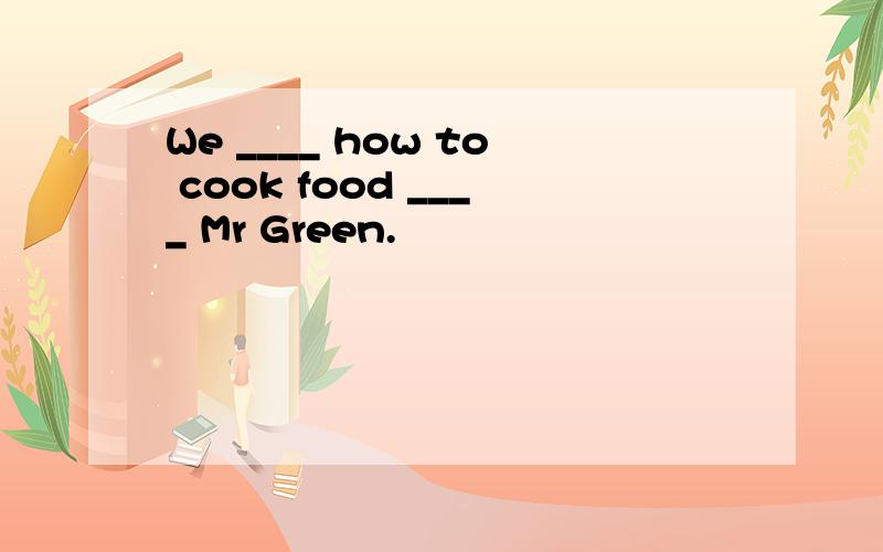 We ____ how to cook food ____ Mr Green.