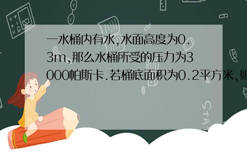 一水桶内有水,水面高度为0.3m,那么水桶所受的压力为3000帕斯卡.若桶底面积为0.2平方米,则桶底受到的水