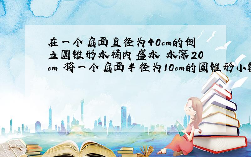 在一个底面直径为40cm的倒立圆锥形水桶内盛水 水深20cm 将一个底面半径为10cm的圆锥形小铁块投入水中 水面