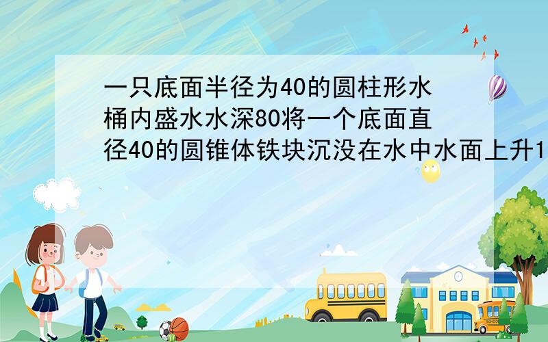 一只底面半径为40的圆柱形水桶内盛水水深80将一个底面直径40的圆锥体铁块沉没在水中水面上升1.5圆锥高多