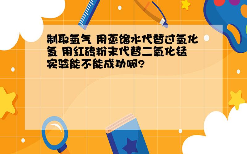 制取氧气 用蒸馏水代替过氧化氢 用红砖粉末代替二氧化锰 实验能不能成功啊?