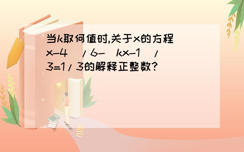 当k取何值时,关于x的方程（x-4)/6-(kx-1)/3=1/3的解释正整数?