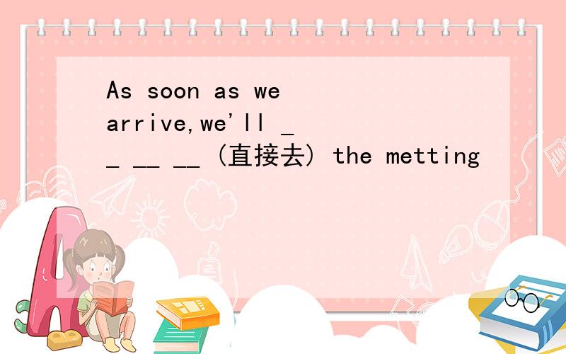 As soon as we arrive,we'll __ __ __ (直接去) the metting