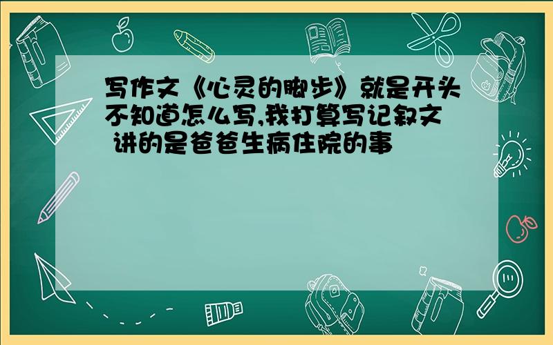 写作文《心灵的脚步》就是开头不知道怎么写,我打算写记叙文 讲的是爸爸生病住院的事