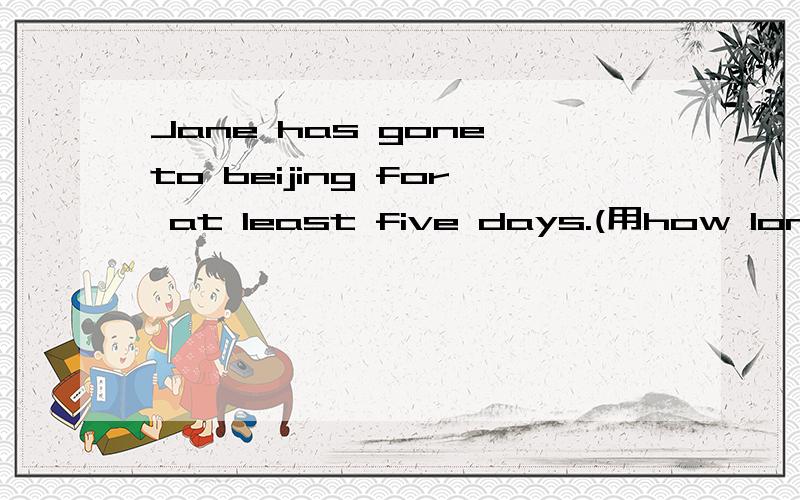 Jane has gone to beijing for at least five days.(用how long对划