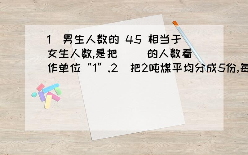 1．男生人数的 45 相当于女生人数,是把（ ）的人数看作单位“1”.2．把2吨煤平均分成5份,每份是