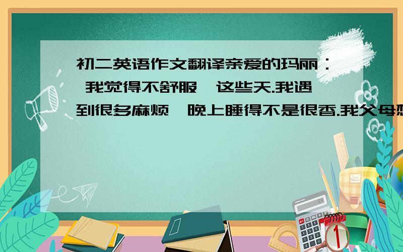 初二英语作文翻译亲爱的玛丽： 我觉得不舒服,这些天.我遇到很多麻烦,晚上睡得不是很香.我父母想让我取得好成绩.他们把我送