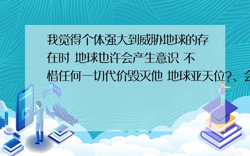 我觉得个体强大到威胁地球的存在时 地球也许会产生意识 不惜任何一切代价毁灭他 地球亚天位?、会吗