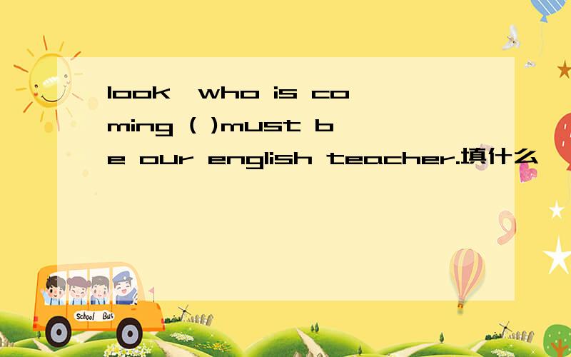 look,who is coming ( )must be our english teacher.填什么