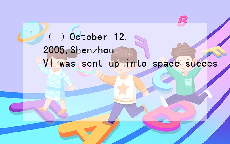 （ ）October 12,2005,Shenzhou VI was sent up into space succes