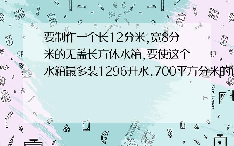 要制作一个长12分米,宽8分米的无盖长方体水箱,要使这个水箱最多装1296升水,700平方分米的铁皮够吗?