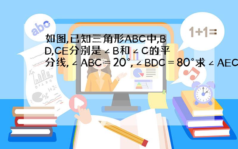 如图,已知三角形ABC中,BD,CE分别是∠B和∠C的平分线,∠ABC＝20°,∠BDC＝80°求∠AEC的度数