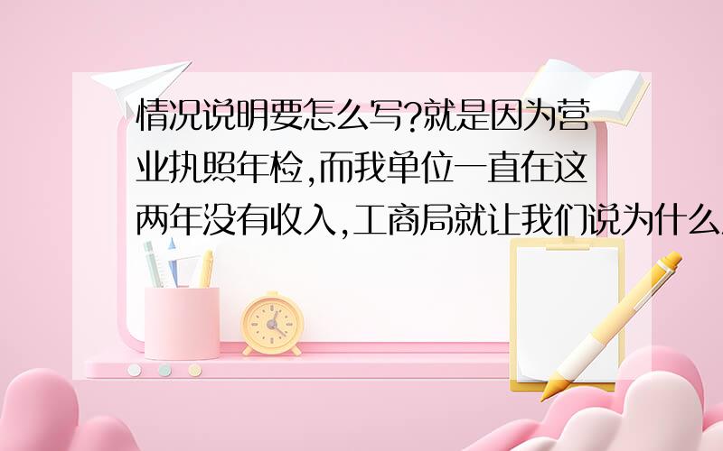 情况说明要怎么写?就是因为营业执照年检,而我单位一直在这两年没有收入,工商局就让我们说为什么没有收入写一个情况说明~我实