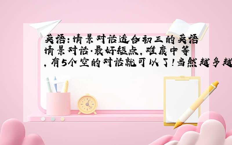 英语：情景对话适合初三的英语情景对话.最好短点,难度中等,有5个空的对话就可以了!当然越多越好谢谢~!是A与B两个人之间