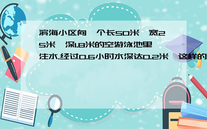 滨海小区向一个长50米,宽25米,深1.8米的空游泳池里注水.经过0.6小时水深达0.2米,这样的话,几小时能把