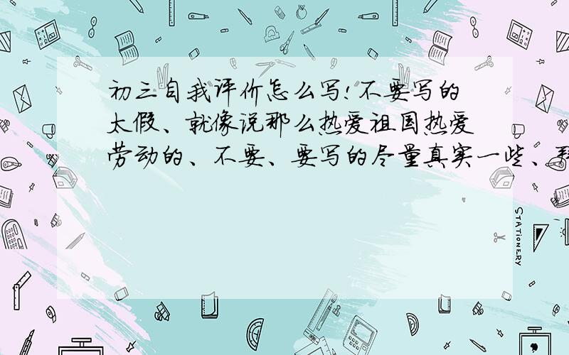 初三自我评价怎么写!不要写的太假、就像说那么热爱祖国热爱劳动的、不要、要写的尽量真实一些、拜托了