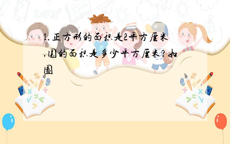 1.正方形的面积是2平方厘米,圆的面积是多少平方厘米?如图