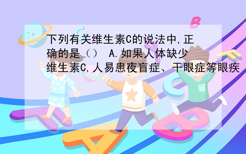 下列有关维生素C的说法中,正确的是（） A.如果人体缺少维生素C,人易患夜盲症、干眼症等眼疾 B.维生素C属