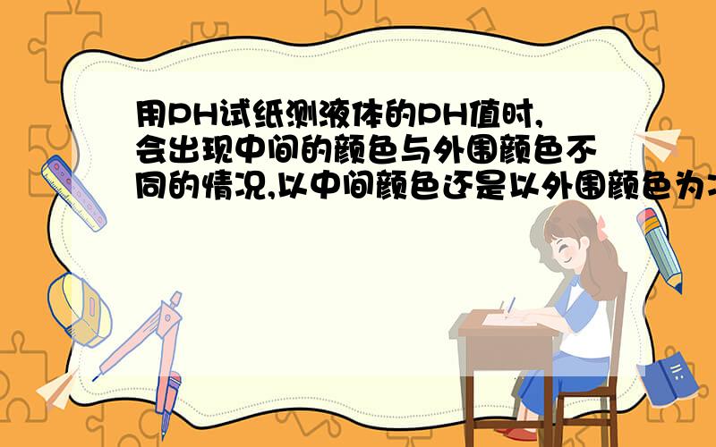 用PH试纸测液体的PH值时,会出现中间的颜色与外围颜色不同的情况,以中间颜色还是以外围颜色为准?