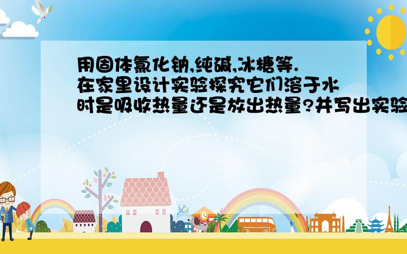 用固体氯化钠,纯碱,冰糖等.在家里设计实验探究它们溶于水时是吸收热量还是放出热量?并写出实验报告