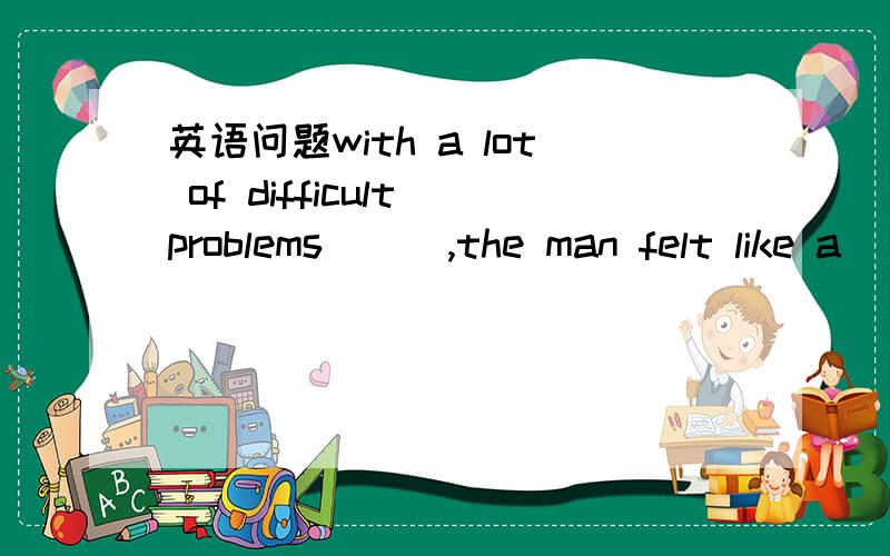 英语问题with a lot of difficult problems ( ),the man felt like a