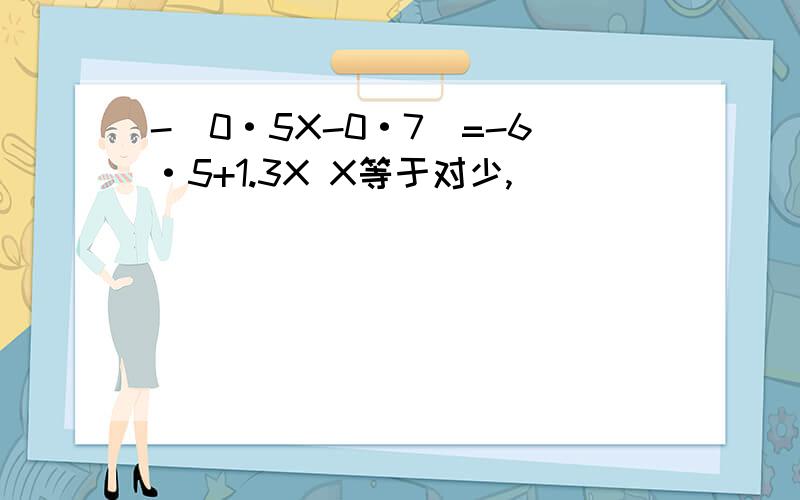 -（0·5X-0·7）=-6·5+1.3X X等于对少,