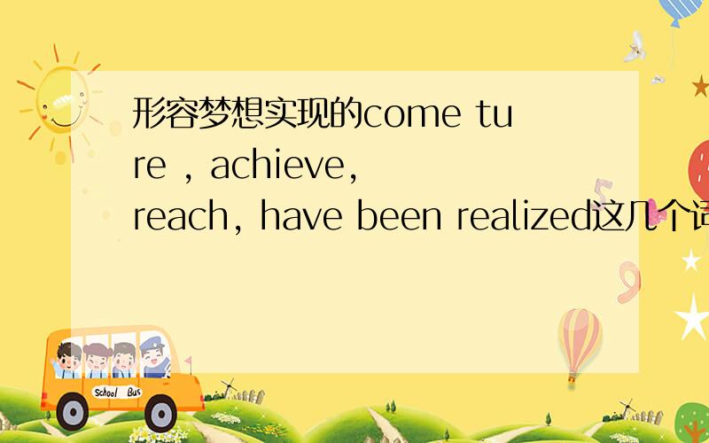 形容梦想实现的come ture , achieve, reach, have been realized这几个词有什么