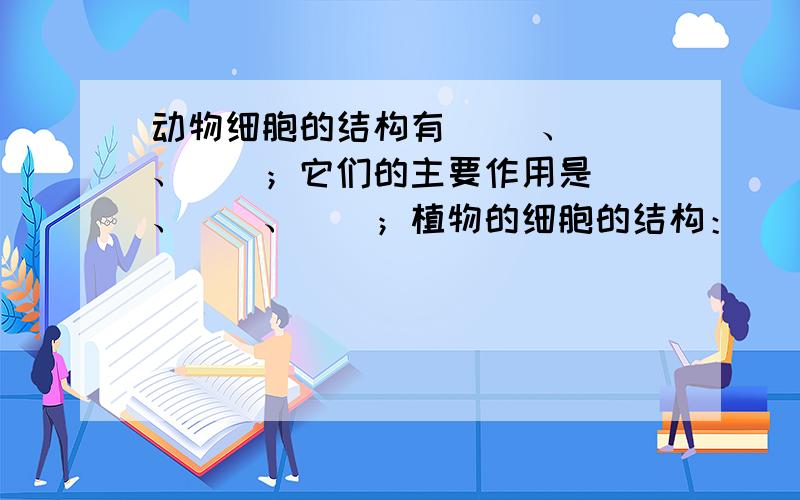 动物细胞的结构有（ ）、（）、（）；它们的主要作用是（）、（）、（）；植物的细胞的结构：（）、（）、（）它们的主要作用分