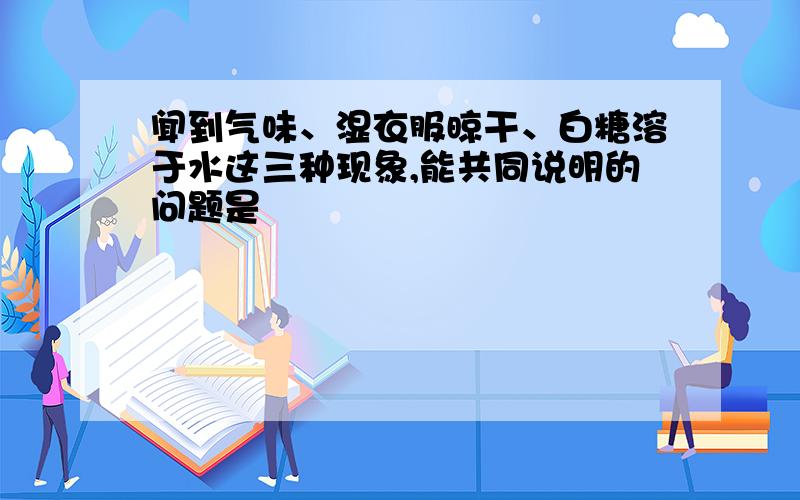 闻到气味、湿衣服晾干、白糖溶于水这三种现象,能共同说明的问题是